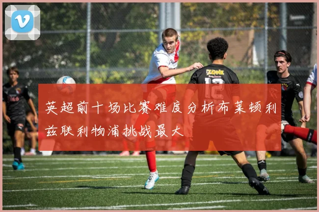 英超前十场比赛难度分析布莱顿利兹联利物浦挑战最大