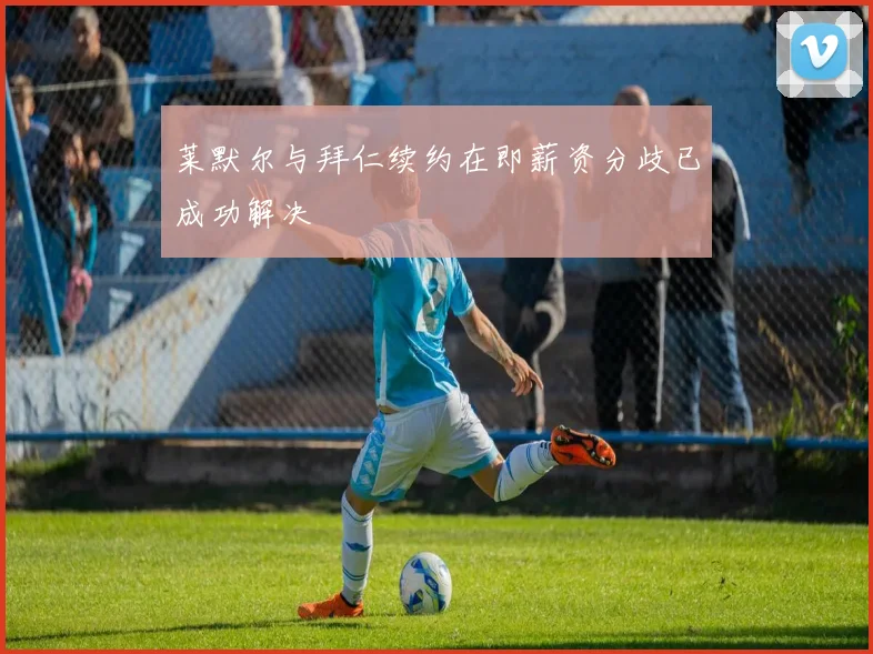 莱默尔与拜仁续约在即薪资分歧已成功解决