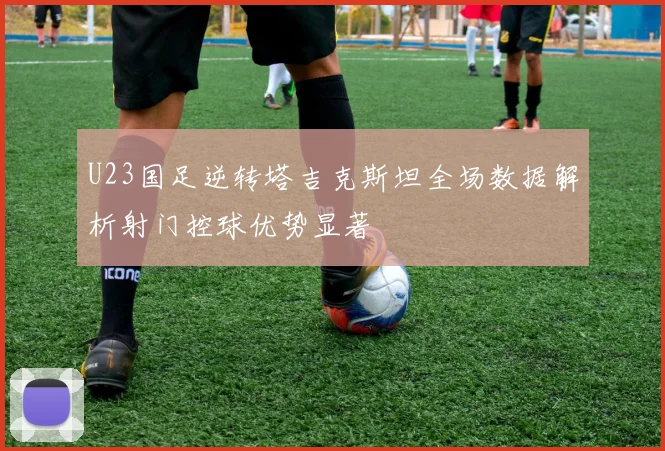 U23国足逆转塔吉克斯坦全场数据解析射门控球优势显著