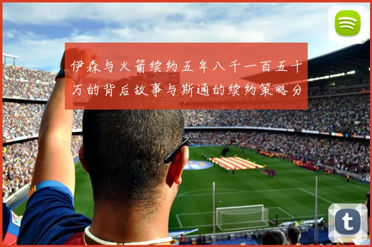 伊森与火箭续约五年八千一百五十万的背后故事与斯通的续约策略分析