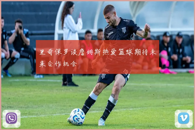 里奇保罗谈詹姆斯热爱篮球期待未来合作机会