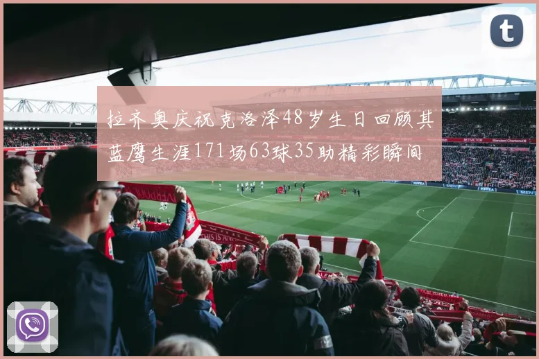 拉齐奥庆祝克洛泽48岁生日回顾其蓝鹰生涯171场63球35助精彩瞬间