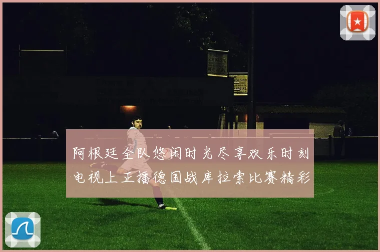 阿根廷全队悠闲时光尽享欢乐时刻电视上正播德国战库拉索比赛精彩瞬间