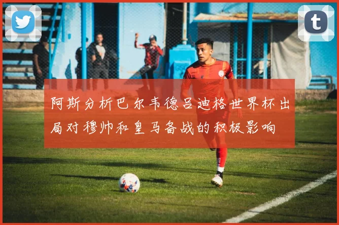 阿斯分析巴尔韦德吕迪格世界杯出局对穆帅和皇马备战的积极影响