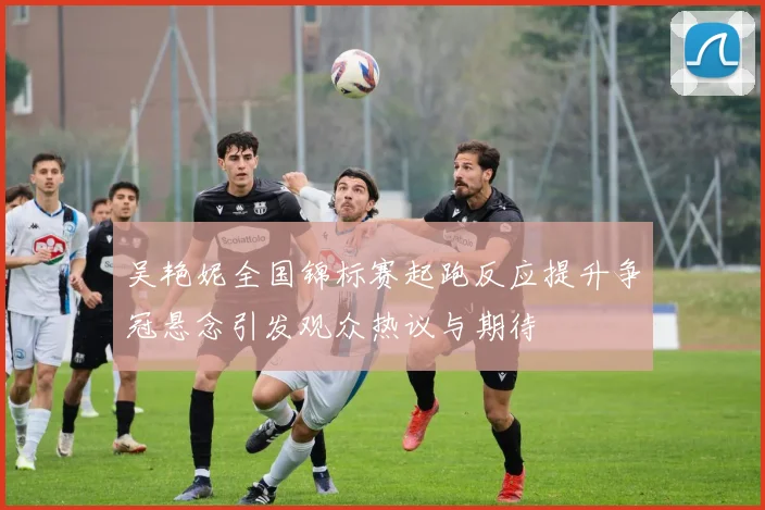 吴艳妮全国锦标赛起跑反应提升争冠悬念引发观众热议与期待