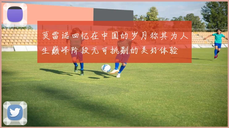 莫雷诺回忆在中国的岁月称其为人生巅峰阶段无可挑剔的美好体验