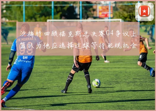 沙梅特回顾福克斯总决赛G4争议上篮认为他应选择运球等待犯规机会